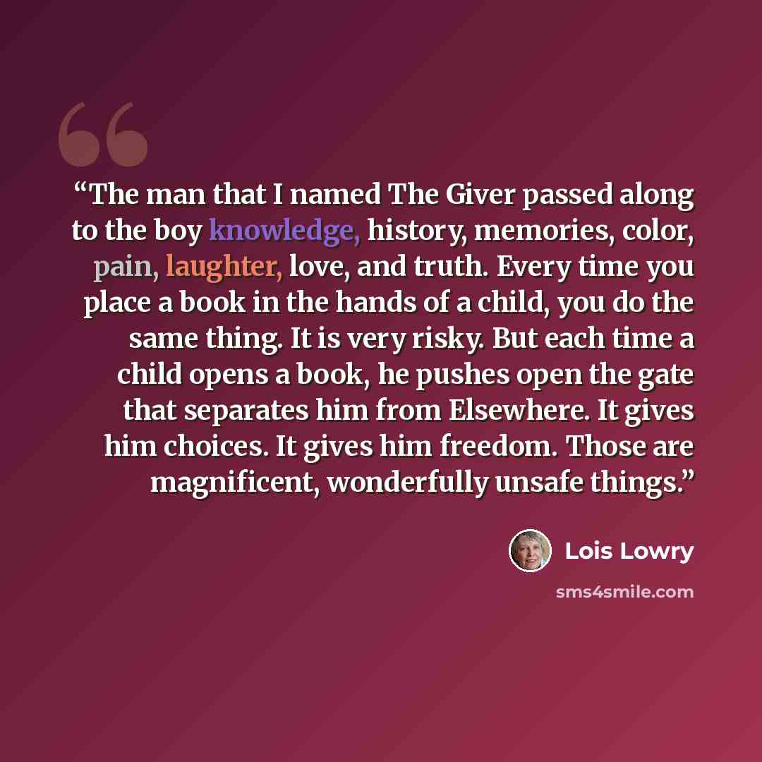 “The man that I named The Giver passed along to the boy knowledge, history, memories, color, pain, laughter, love, and truth. Every time you place a book in the hands of a child, you do the same thing. It is very risky. But each time a child opens a book, he pushes open the gate that separates him…” quote by Lois Lowry