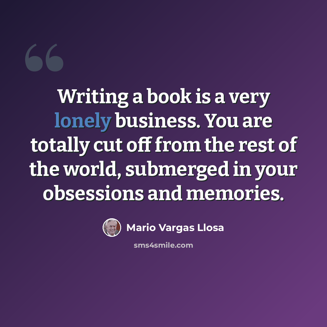 “Writing a book is a very lonely business. You are totally cut off from the rest of the world, submerged in your obsessions and memories.” quote by Mario Vargas Llosa