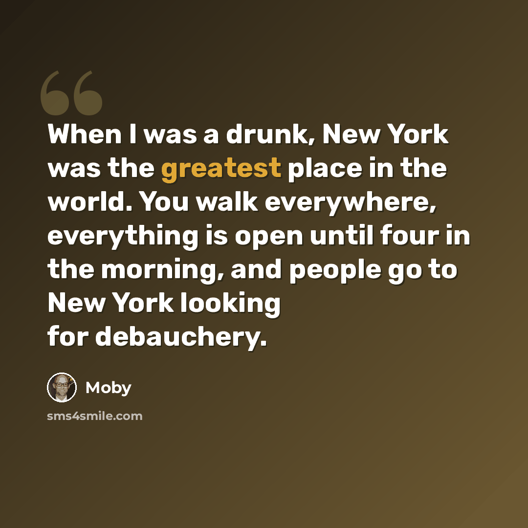 “When I was a drunk, New York was the greatest place in the world. You walk everywhere, everything is open until four in the morning, and people go to New York looking for debauchery.” quote by Moby