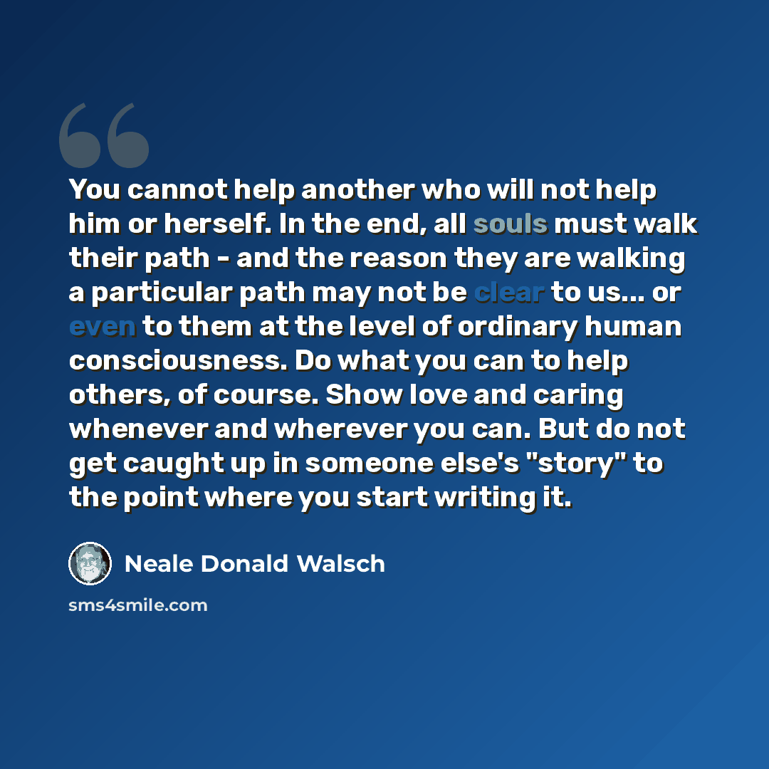 “You cannot help another who will not help him or herself. In the end, all souls must walk their path - and the reason they are walking a particular path may not be clear to us... or even to them at the level of ordinary human consciousness. Do what you can to help others, of course. Show love and…” quote by Neale Donald Walsch