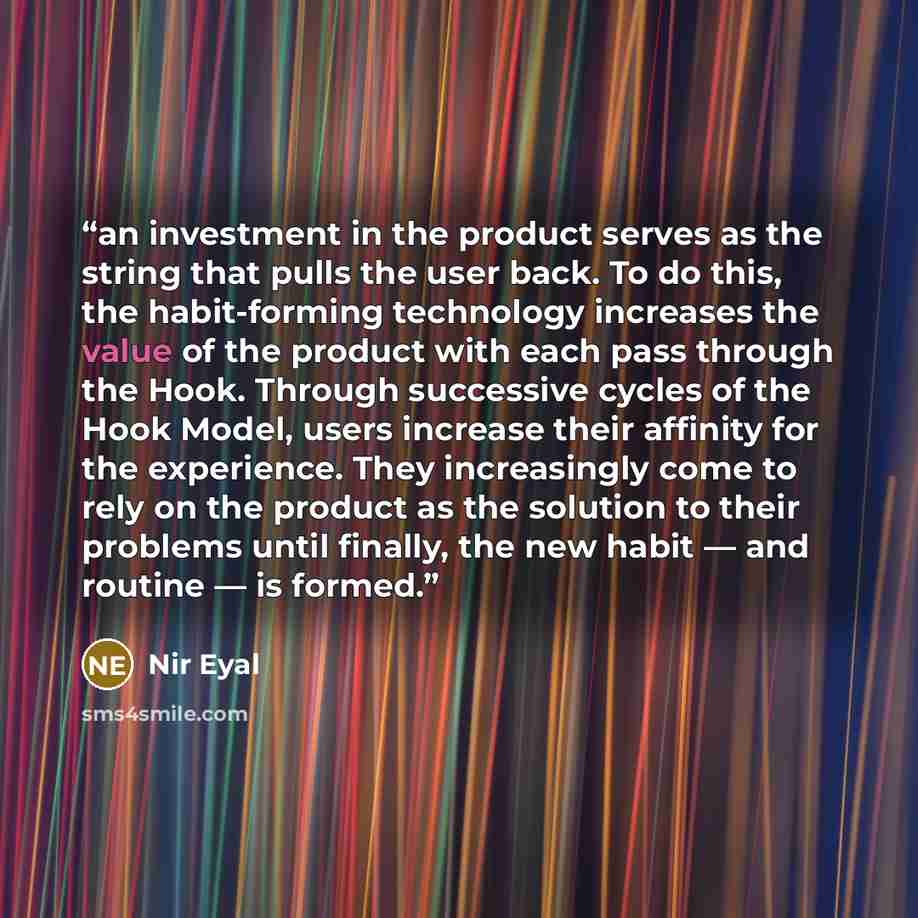 “an investment in the product serves as the string that pulls the user back. To do this, the habit-forming technology increases the value of the product with each pass through the Hook. Through successive cycles of the Hook Model, users increase their affinity for the experience. They increasingly…” quote by Nir Eyal