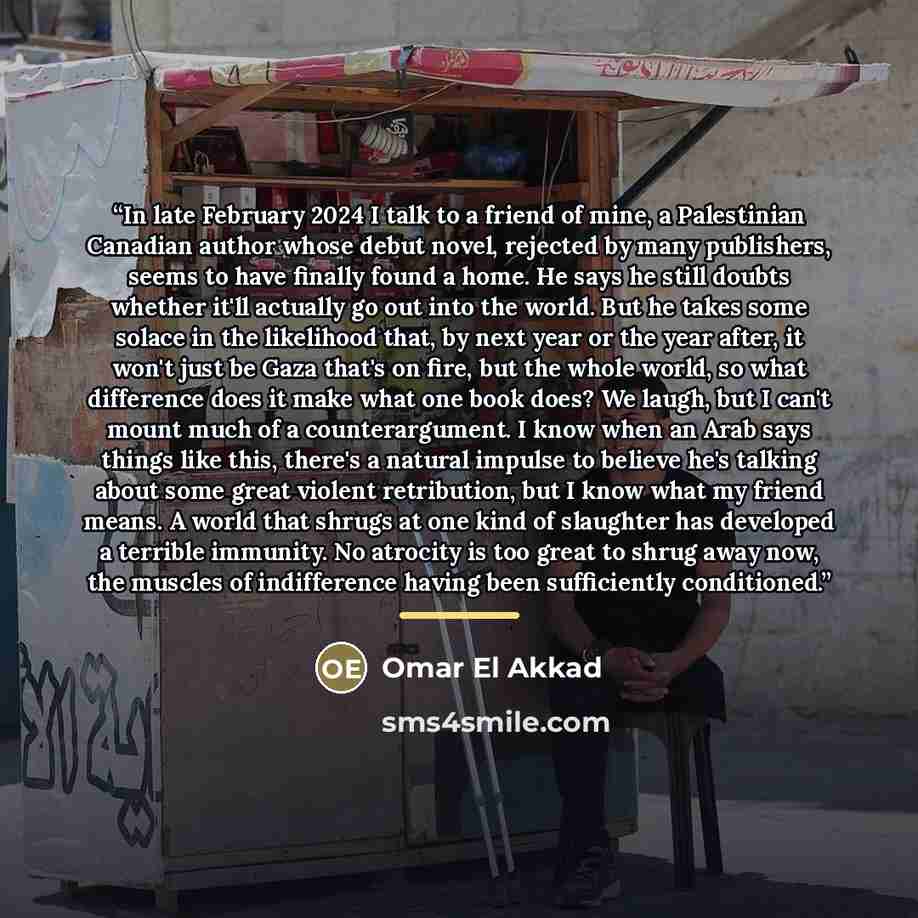 “In late February 2024 I talk to a friend of mine, a Palestinian Canadian author whose debut novel, rejected by many publishers, seems to have finally found a home. He says he still doubts whether it'll actually go out into the world. But he takes some solace in the likelihood that, by next year or…” quote by Omar El Akkad