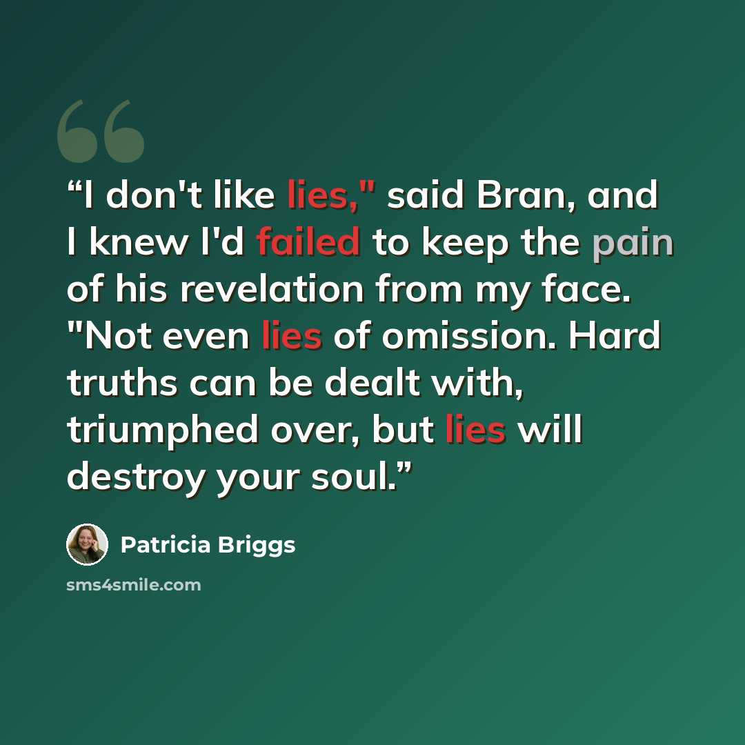 “I don't like lies," said Bran, and I knew I'd failed to keep the pain of his revelation from my face. "Not even lies of omission. Hard truths can be dealt with, triumphed over, but lies will destroy your soul.” quote by Patricia Briggs