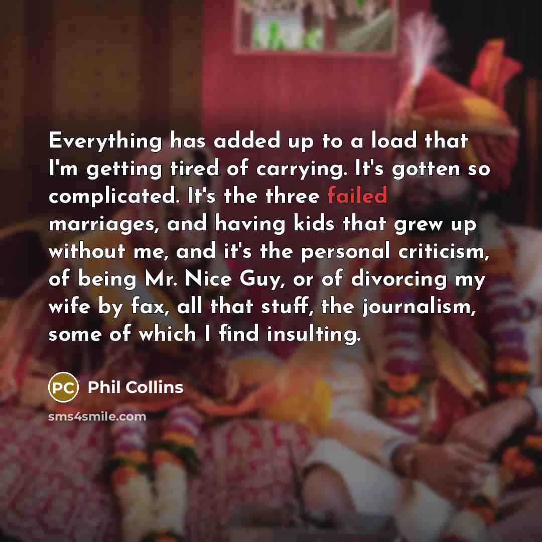 “Everything has added up to a load that I'm getting tired of carrying. It's gotten so complicated. It's the three failed marriages, and having kids that grew up without me, and it's the personal criticism, of being Mr. Nice Guy, or of divorcing my wife by fax, all that stuff, the journalism, some…” quote by Phil Collins