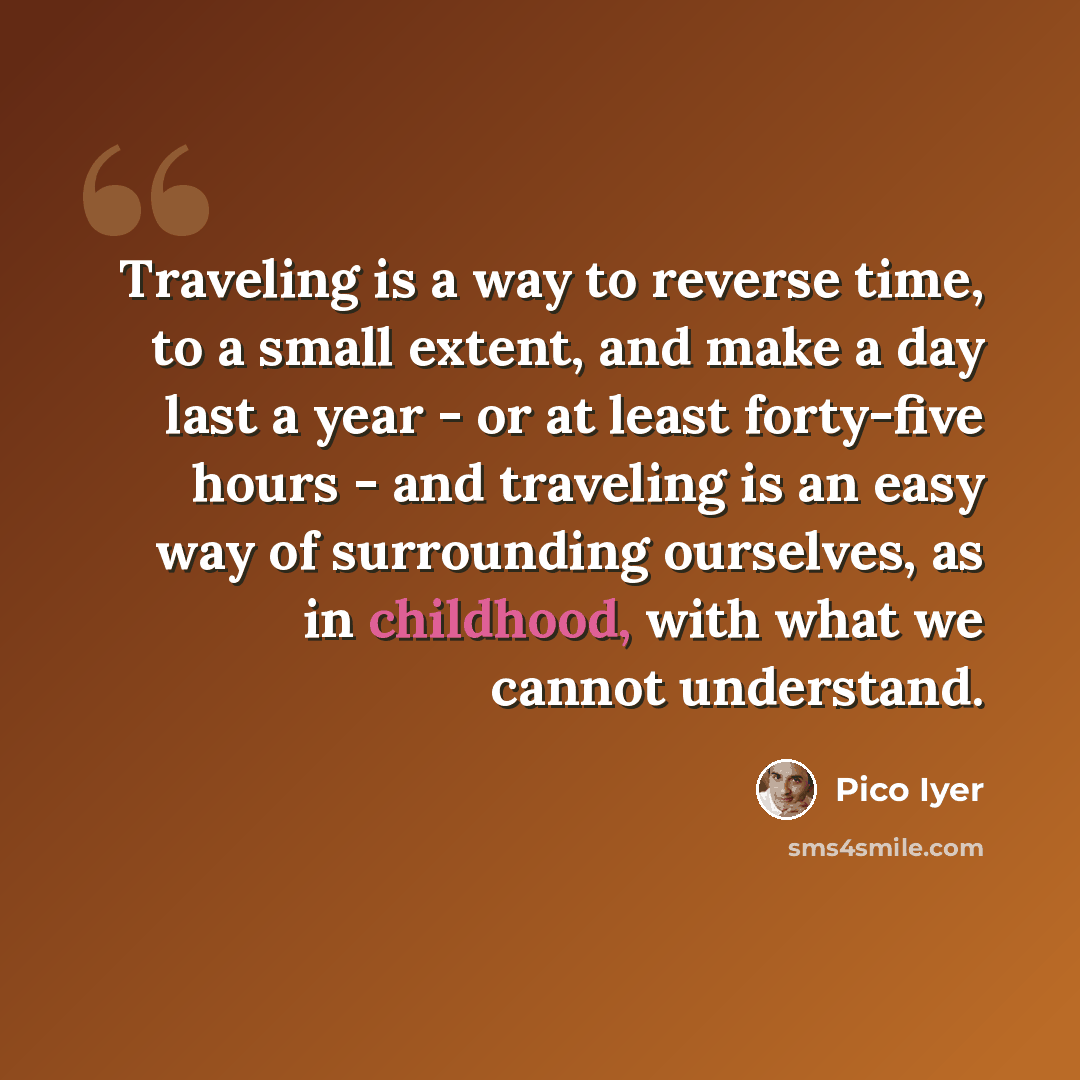 “Traveling is a way to reverse time, to a small extent, and make a day last a year - or at least forty-five hours - and traveling is an easy way of surrounding ourselves, as in childhood, with what we cannot understand.” quote by Pico Iyer