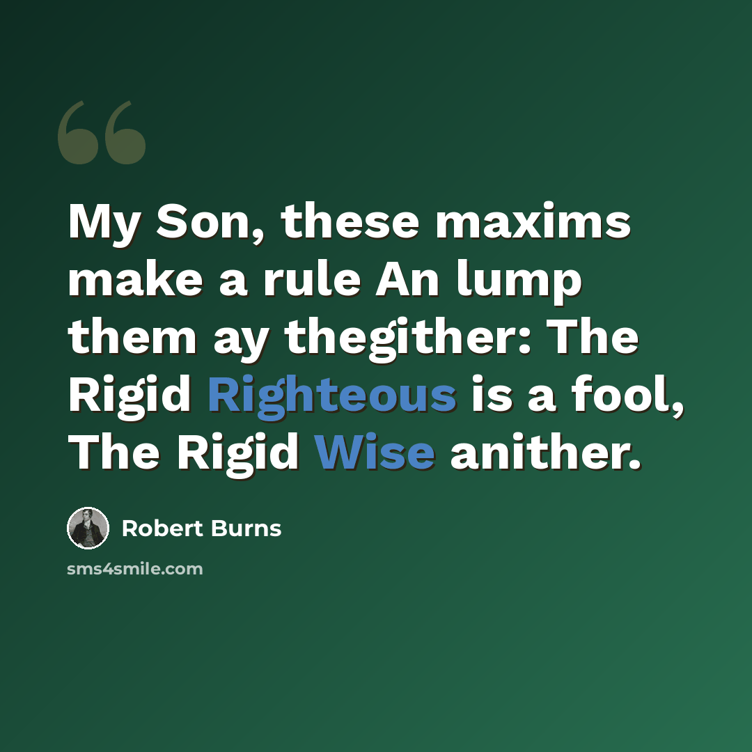 “My Son, these maxims make a rule An lump them ay thegither: The Rigid Righteous is a fool, The Rigid Wise anither.” quote by Robert Burns