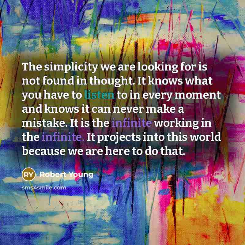 “The simplicity we are looking for is not found in thought. It knows what you have to listen to in every moment and knows it can never make a mistake. It is the infinite working in the infinite. It projects into this world because we are here to do that.” quote by Robert Young