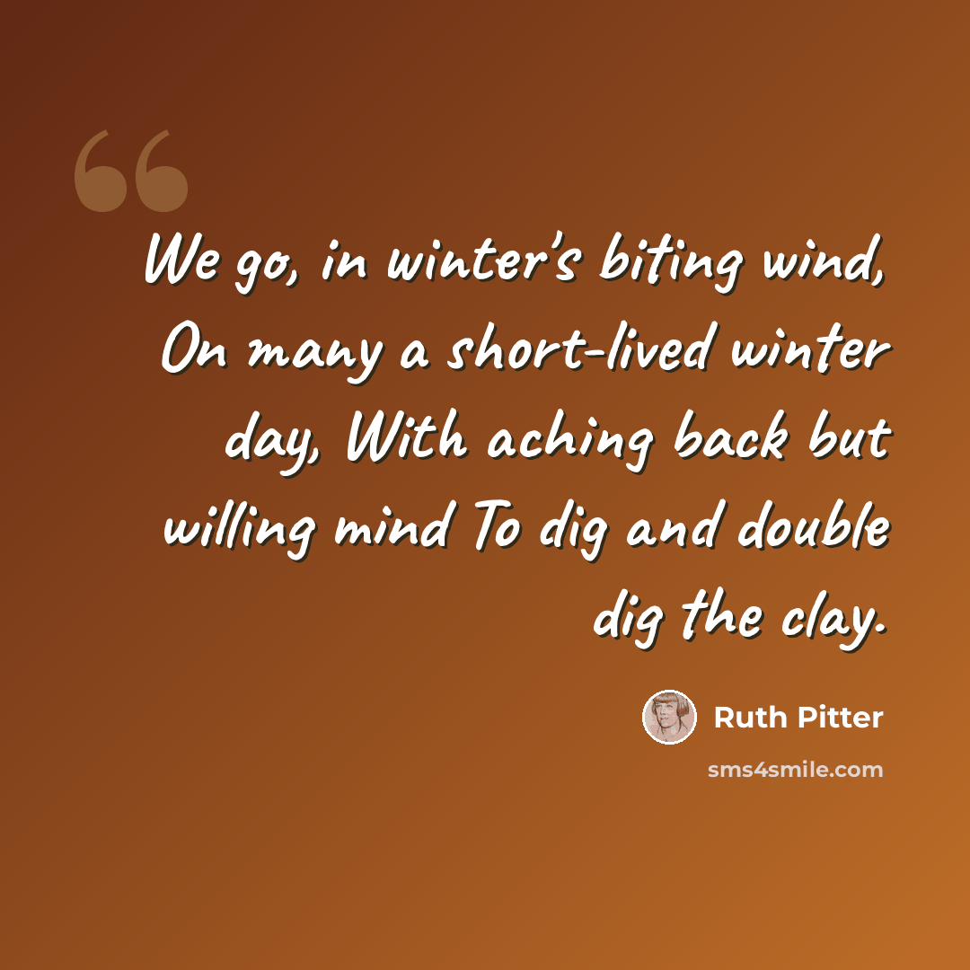“We go, in winter's biting wind, On many a short-lived winter day, With aching back but willing mind To dig and double dig the clay.” quote by Ruth Pitter