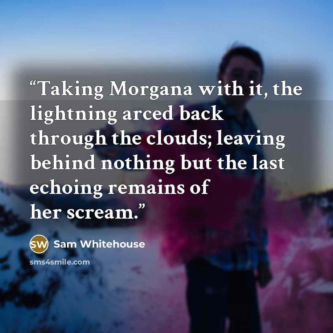 “Taking Morgana with it, the lightning arced back through the clouds; leaving behind nothing but the last echoing remains of her scream.” quote by Sam Whitehouse