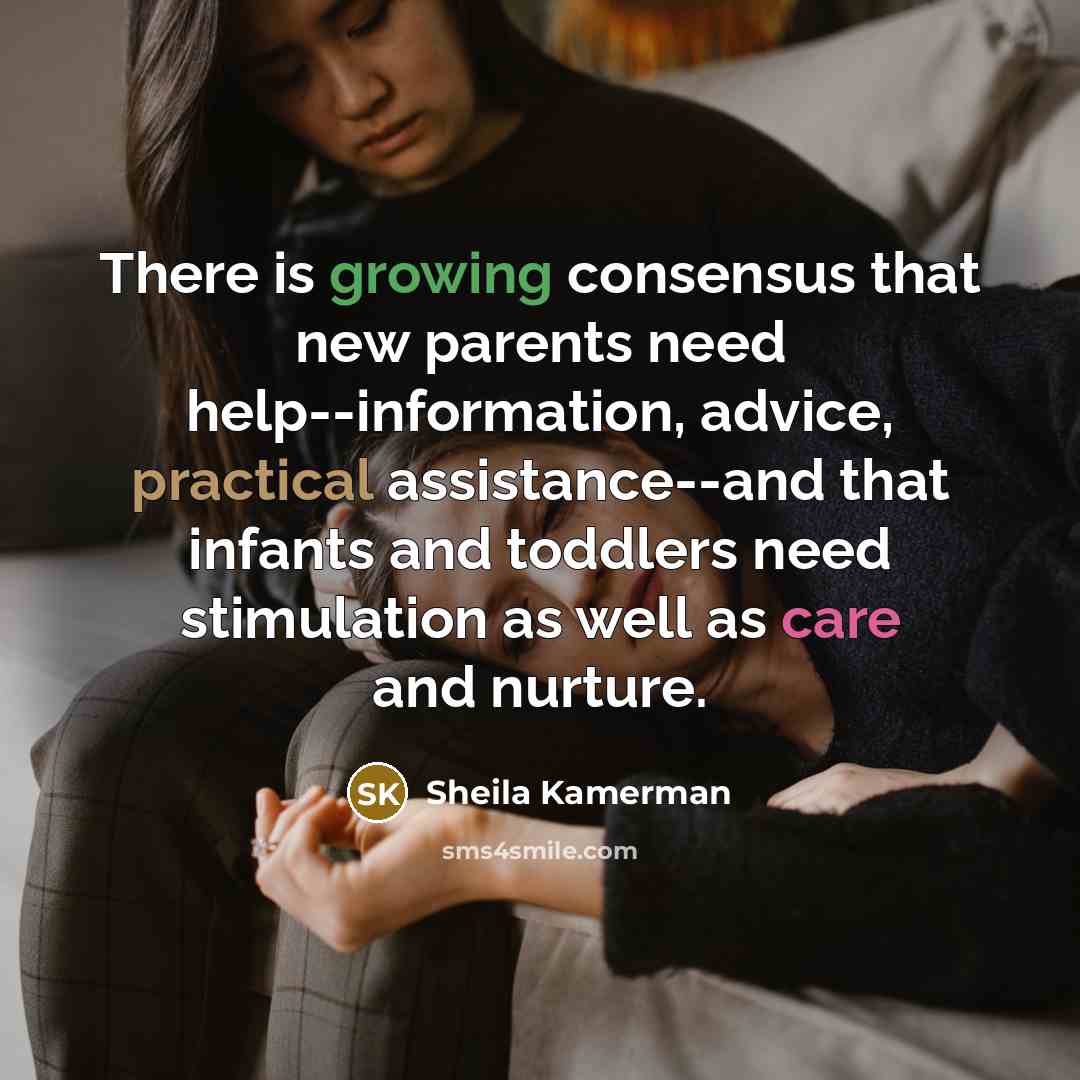 “There is growing consensus that new parents need help--information, advice, practical assistance--and that infants and toddlers need stimulation as well as care and nurture.” quote by Sheila Kamerman