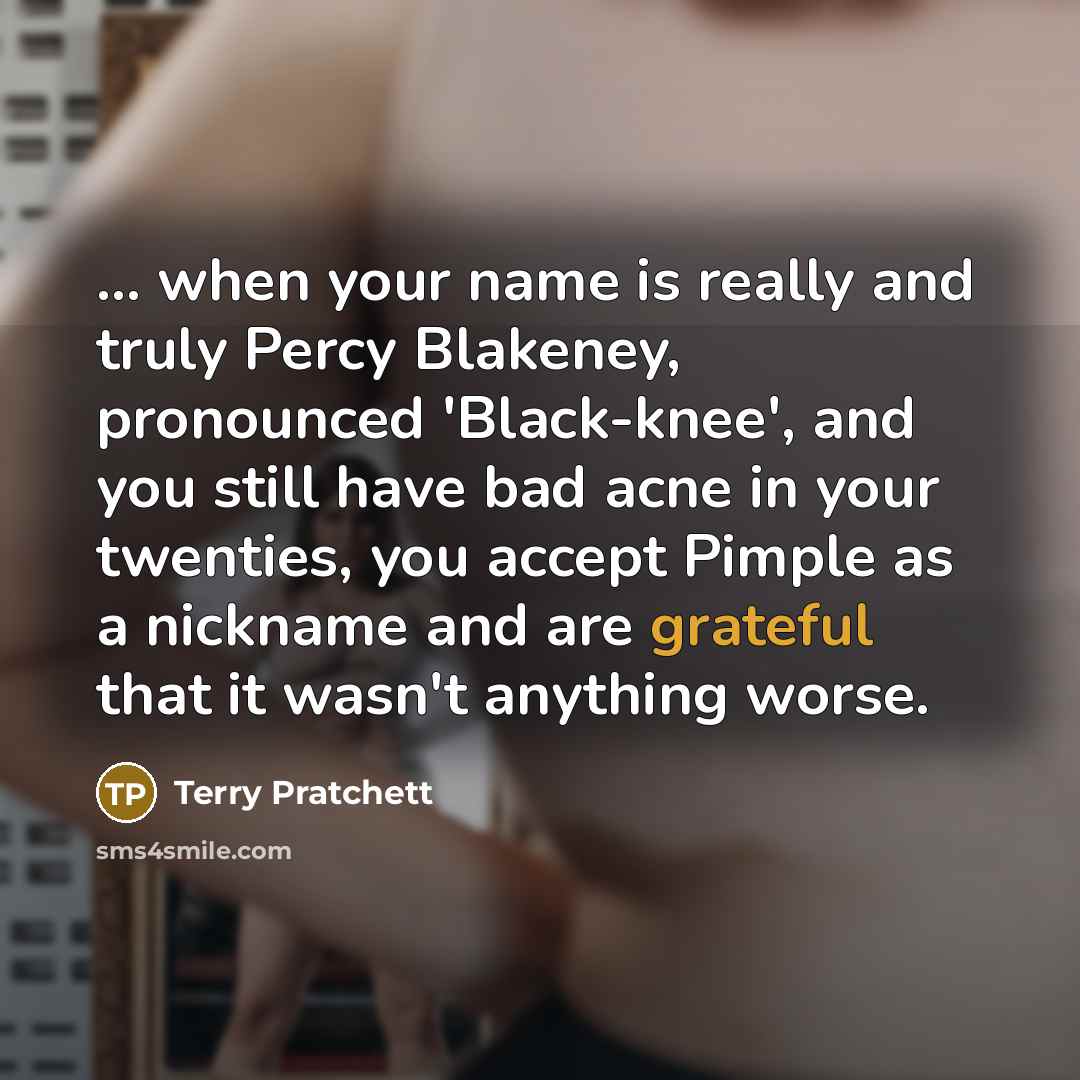 “... when your name is really and truly Percy Blakeney, pronounced 'Black-knee', and you still have bad acne in your twenties, you accept Pimple as a nickname and are grateful that it wasn't anything worse.” quote by Terry Pratchett