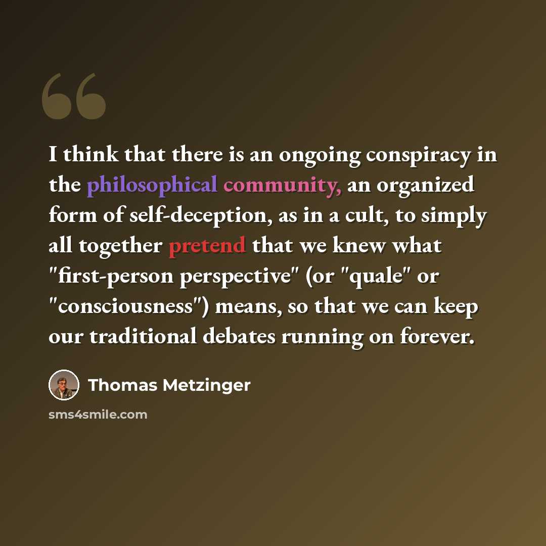 “I think that there is an ongoing conspiracy in the philosophical community, an organized form of self-deception, as in a cult, to simply all together pretend that we knew what "first-person perspective" (or "quale" or "consciousness") means, so that we can keep our traditional debates running on…” quote by Thomas Metzinger