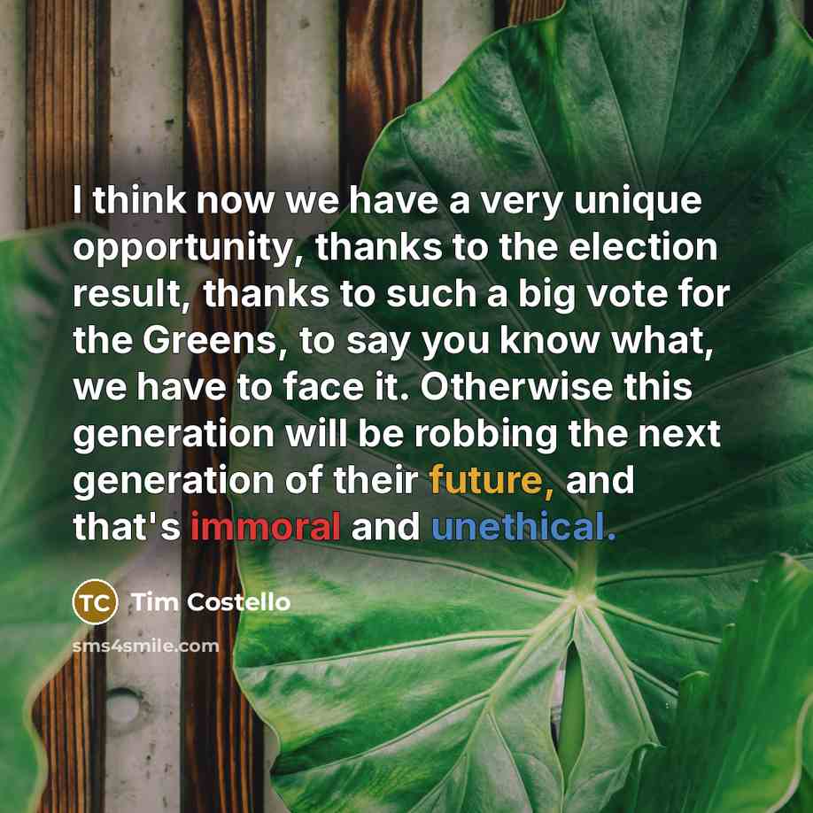 “I think now we have a very unique opportunity, thanks to the election result, thanks to such a big vote for the Greens, to say you know what, we have to face it. Otherwise this generation will be robbing the next generation of their future, and that's immoral and unethical.” quote by Tim Costello