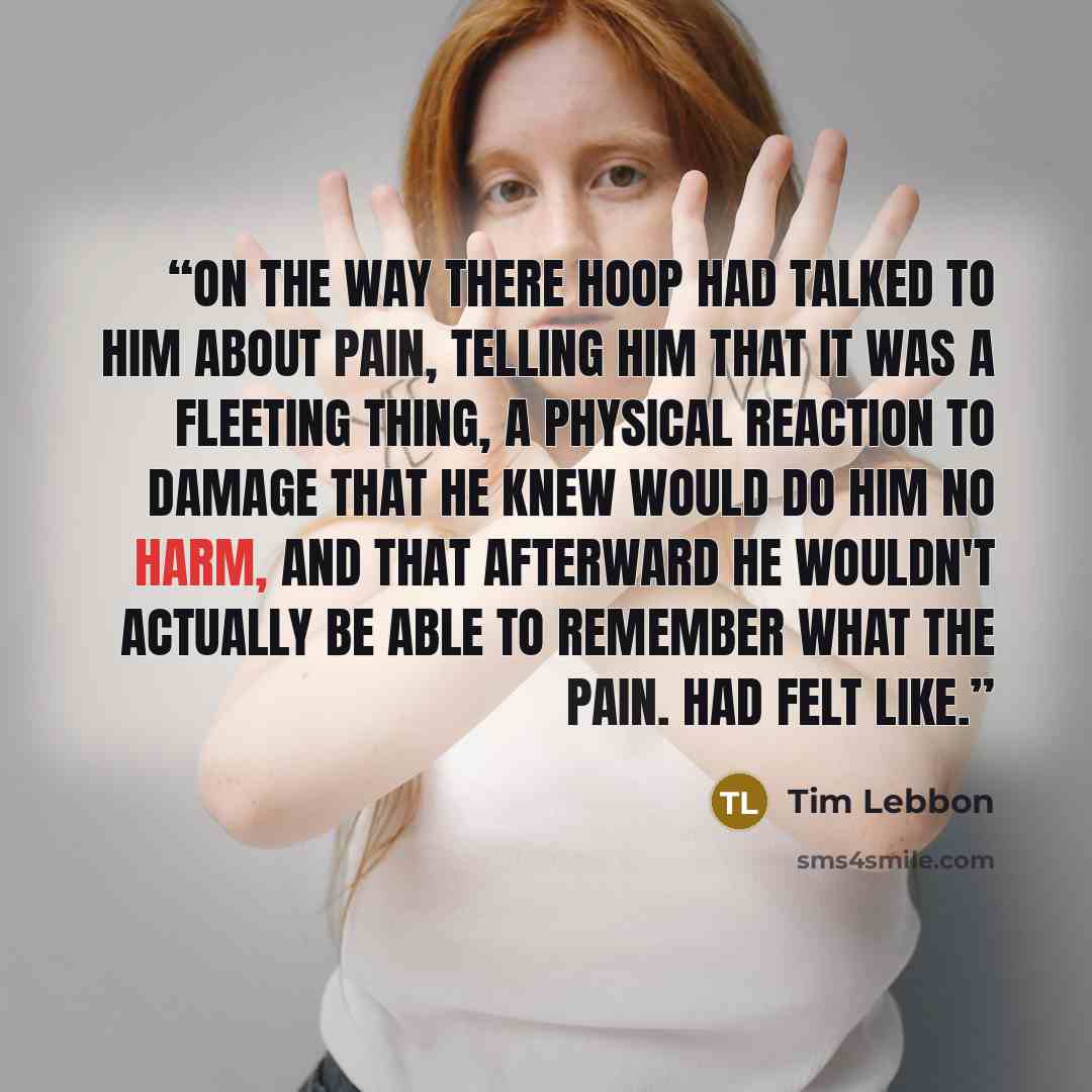 “On the way there hoop had talked to him about pain, telling him that it was a fleeting thing, a physical reaction to damage that he knew would do him no harm, and that afterward he wouldn't actually be able to remember what the pain. Had felt like.” quote by Tim lebbon