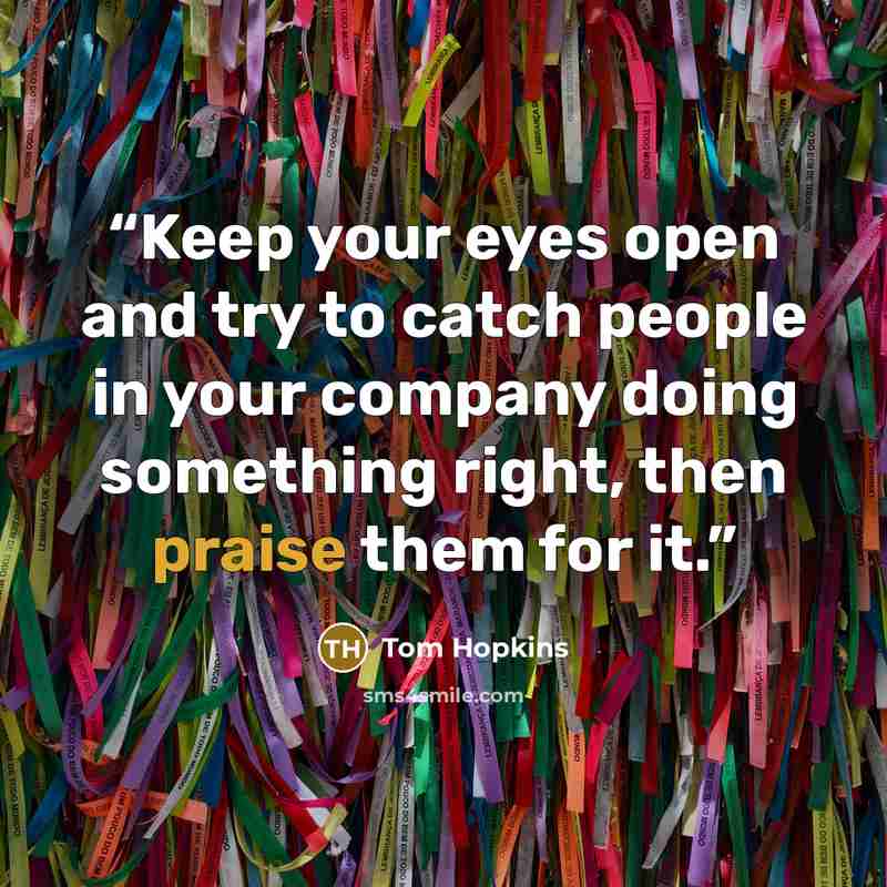 “Keep your eyes open and try to catch people in your company doing something right, then praise them for it.” quote by Tom Hopkins