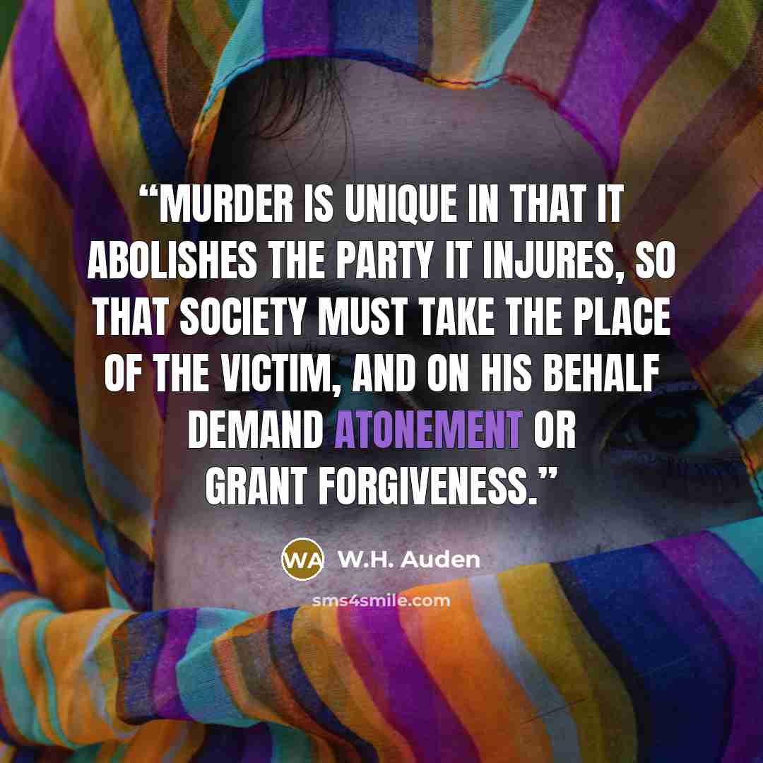 “Murder is unique in that it abolishes the party it injures, so that society must take the place of the victim, and on his behalf demand atonement or grant forgiveness.” quote by W.H. Auden