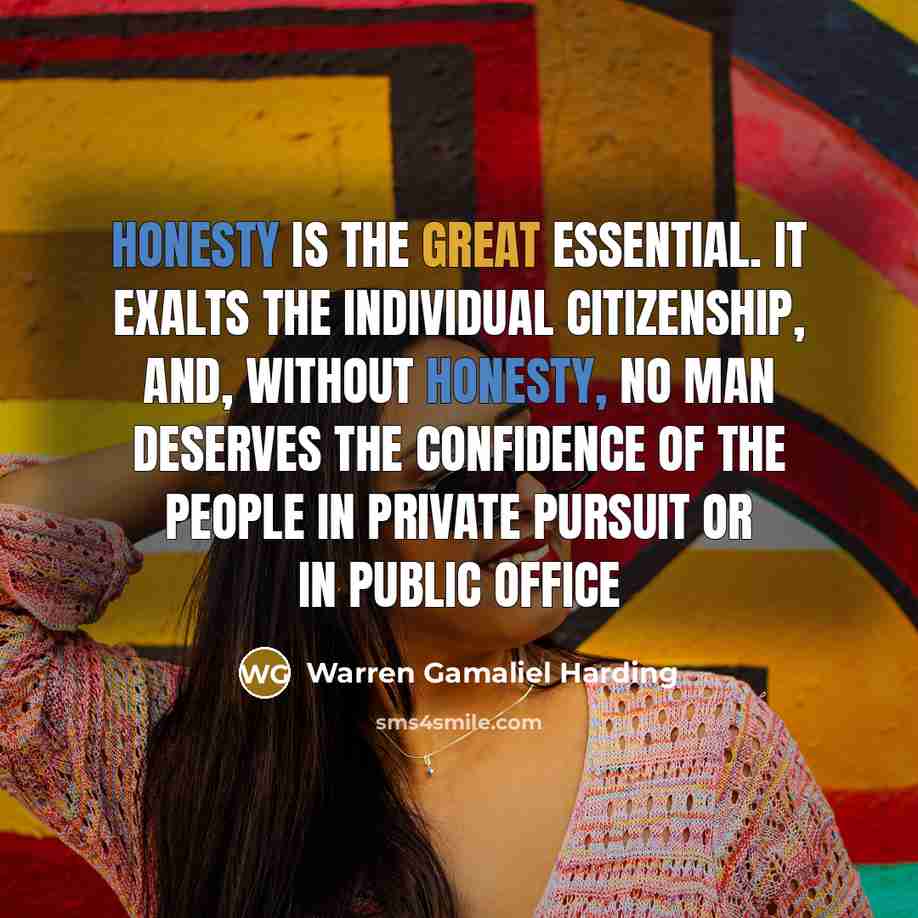 “Honesty is the great essential. It exalts the individual citizenship, and, without honesty, no man deserves the confidence of the people in private pursuit or in public office” quote by Warren Gamaliel Harding