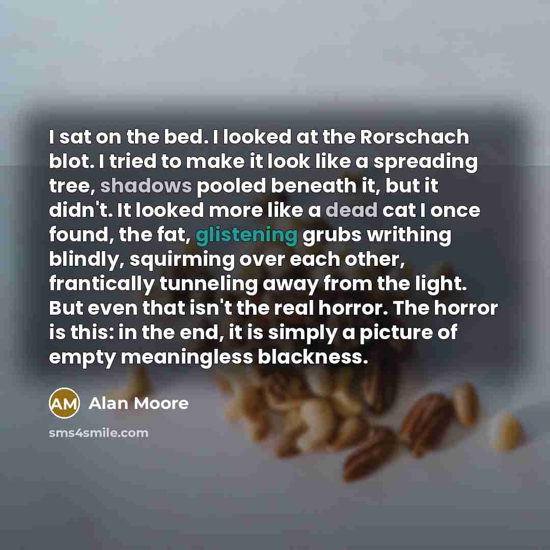 “I sat on the bed. I looked at the Rorschach blot. I tried to make it look like a spreading tree, shadows pooled beneath it, but it didn't. It looked more like a dead cat I once found, the fat, glistening grubs writhing blindly, squirming over each other, frantically tunneling away from the light…” quote by Alan Moore