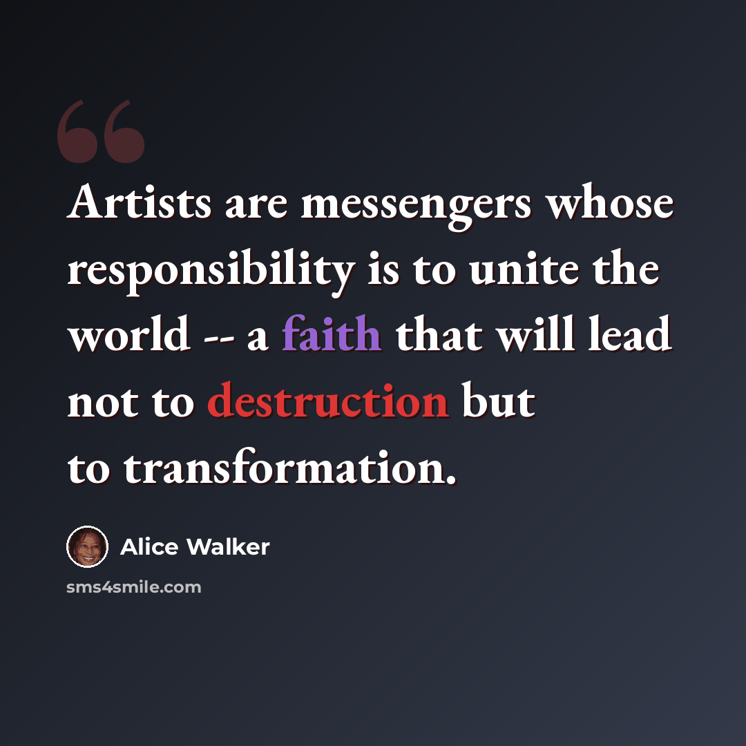 “Artists are messengers whose responsibility is to unite the world -- a faith that will lead not to destruction but to transformation.” quote by Alice Walker