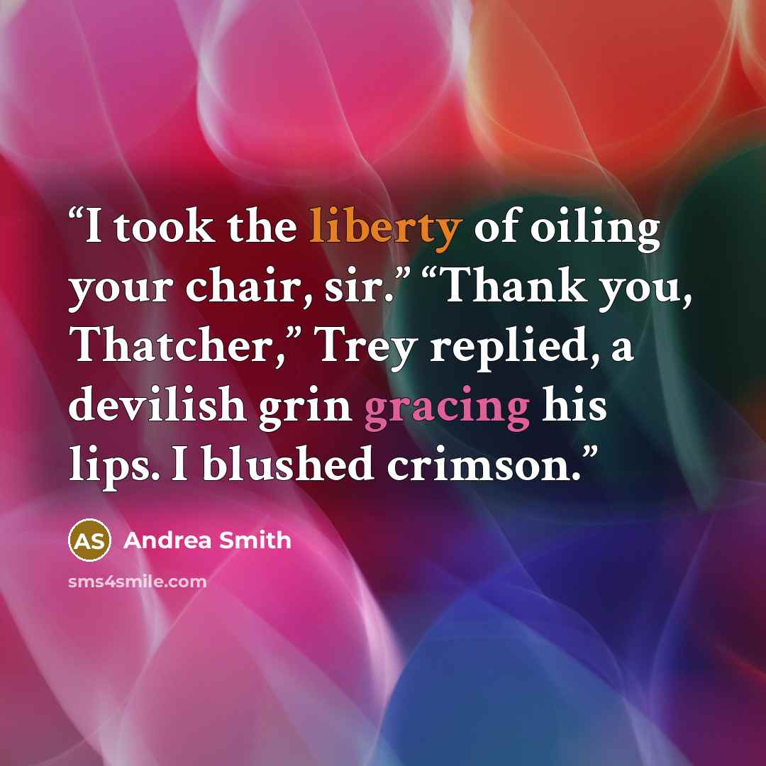 “I took the liberty of oiling your chair, sir.” “Thank you, Thatcher,” Trey replied, a devilish grin gracing his lips. I blushed crimson.” quote by Andrea Smith
