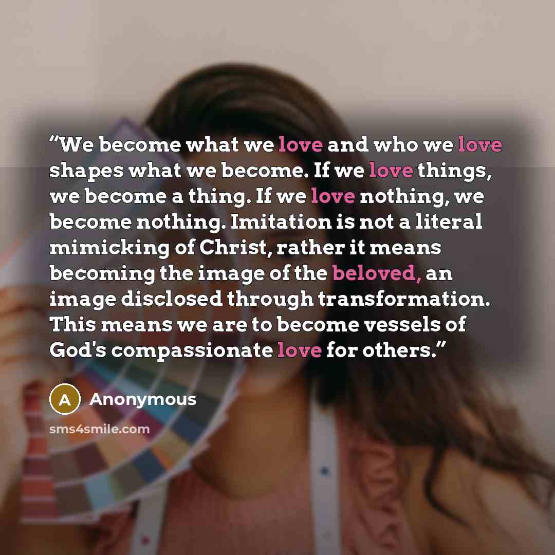 “We become what we love and who we love shapes what we become. If we love things, we become a thing. If we love nothing, we become nothing. Imitation is not a literal mimicking of Christ, rather it means becoming the image of the beloved, an image disclosed through transformation. This means we are…” quote by Anonymous