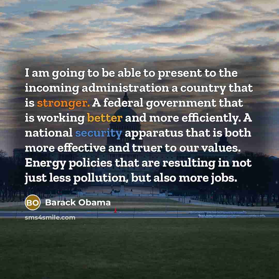 “I am going to be able to present to the incoming administration a country that is stronger. A federal government that is working better and more efficiently. A national security apparatus that is both more effective and truer to our values. Energy policies that are resulting in not just less…” quote by Barack Obama