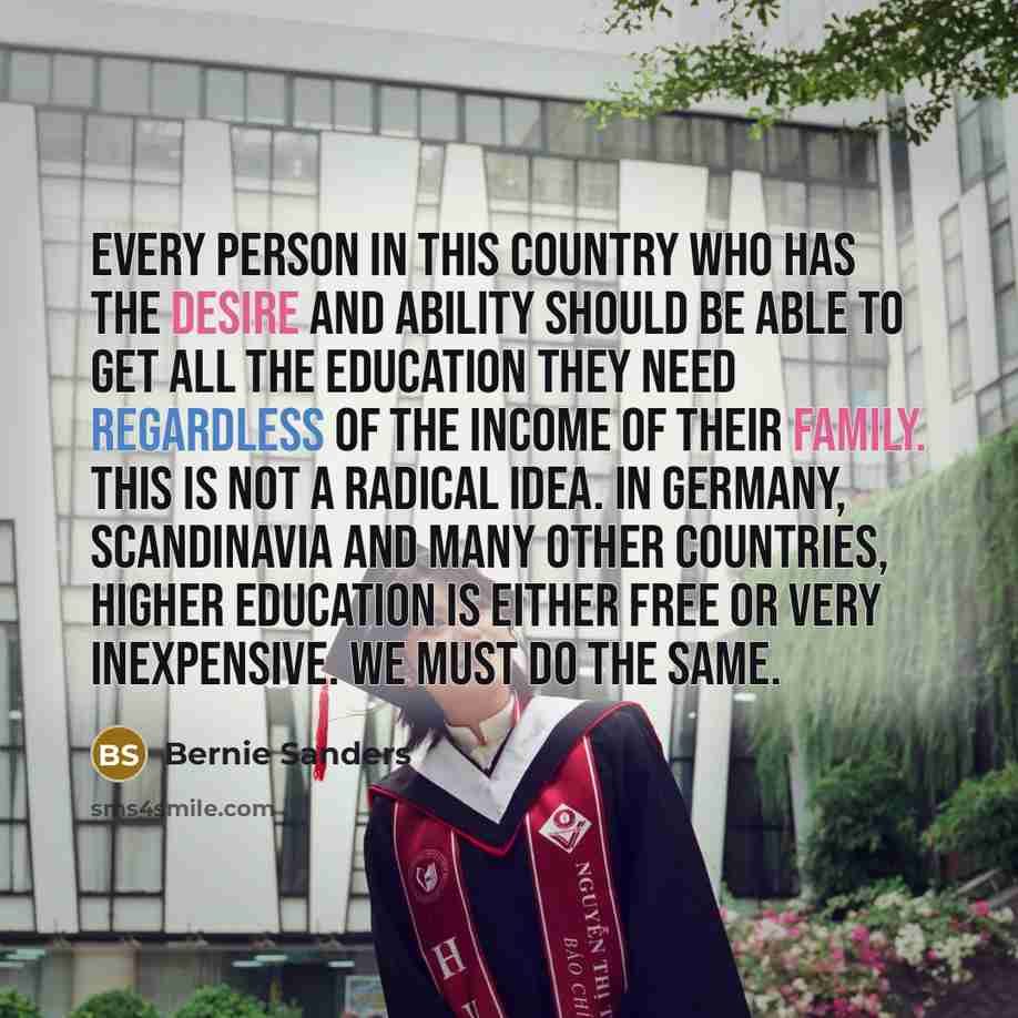 “Every person in this country who has the desire and ability should be able to get all the education they need regardless of the income of their family. This is not a radical idea. In Germany, Scandinavia and many other countries, higher education is either free or very inexpensive. We must do the…” quote by Bernie Sanders