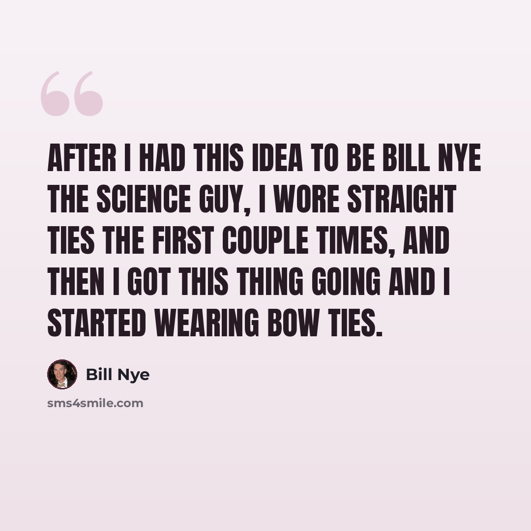 “After I had this idea to be Bill Nye the Science Guy, I wore straight ties the first couple times, and then I got this thing going and I started wearing bow ties.” quote by Bill Nye
