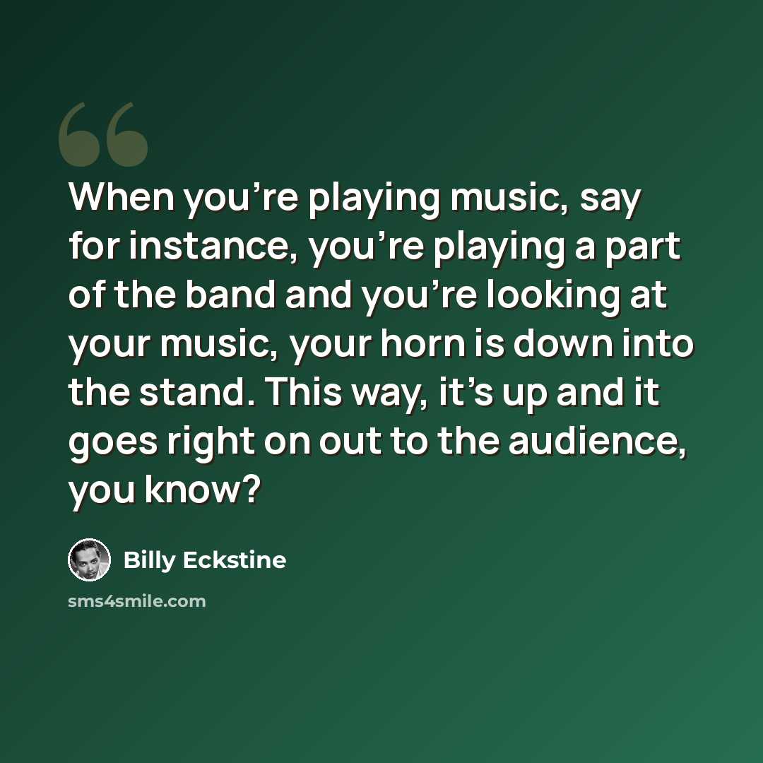 “When you're playing music, say for instance, you're playing a part of the band and you're looking at your music, your horn is down into the stand. This way, it's up and it goes right on out to the audience, you know?” quote by Billy Eckstine