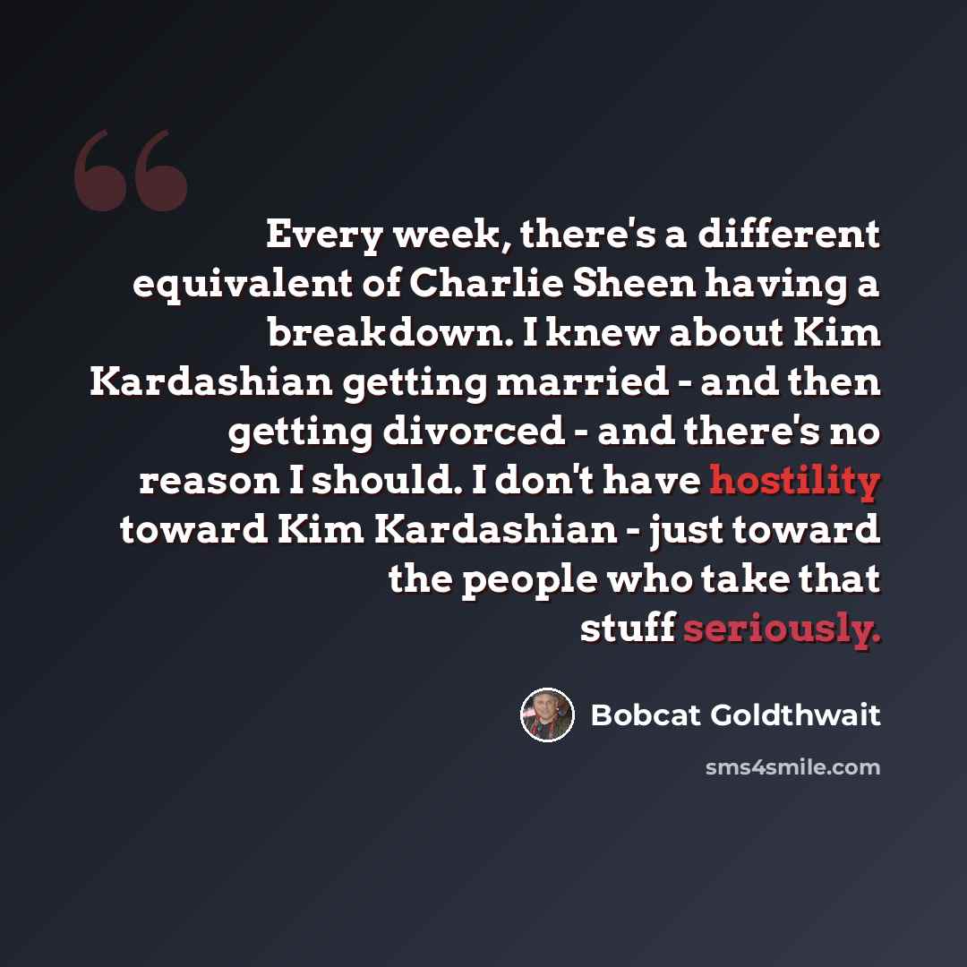 “Every week, there's a different equivalent of Charlie Sheen having a breakdown. I knew about Kim Kardashian getting married - and then getting divorced - and there's no reason I should. I don't have hostility toward Kim Kardashian - just toward the people who take that stuff seriously.” quote by Bobcat Goldthwait