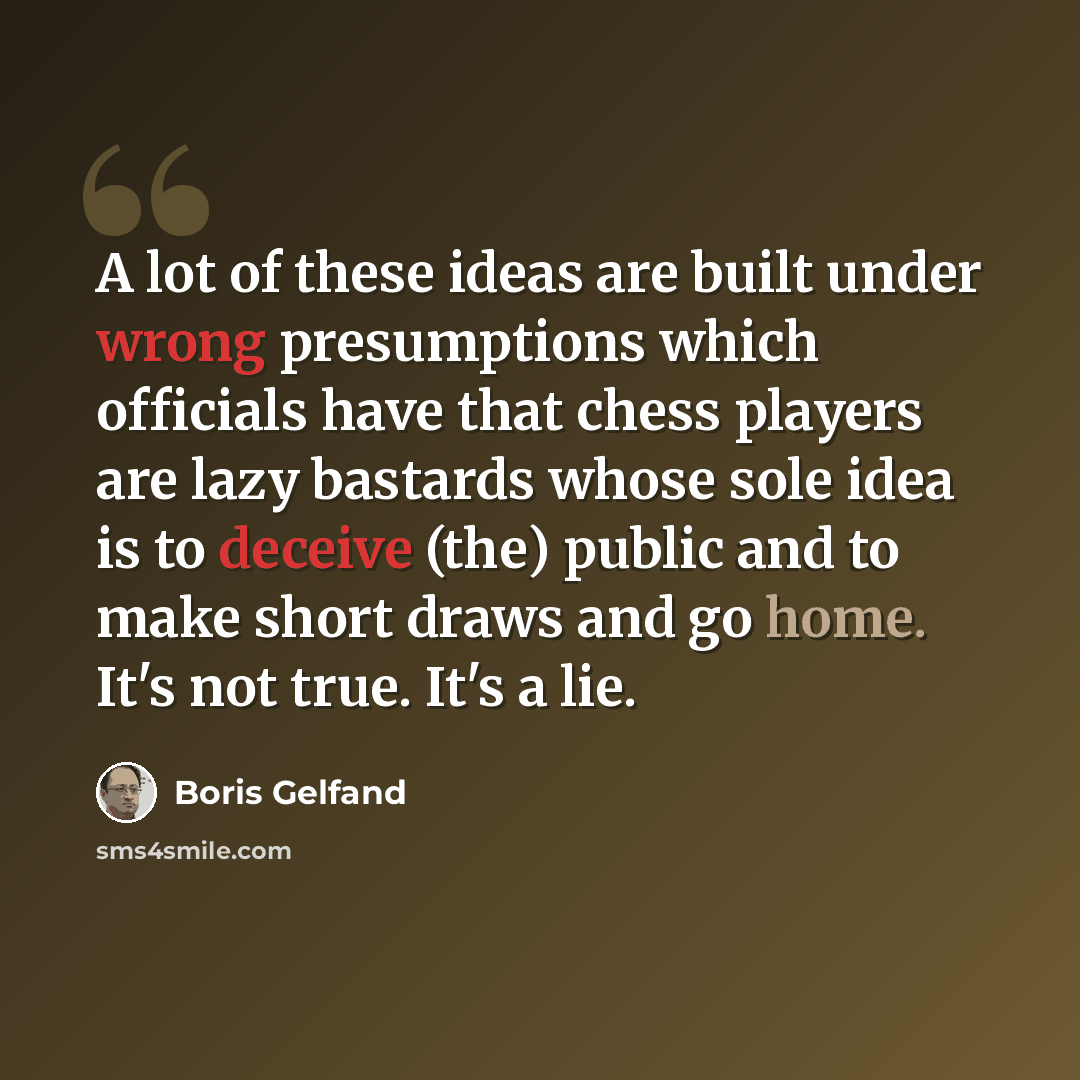 “A lot of these ideas are built under wrong presumptions which officials have that chess players are lazy bastards whose sole idea is to deceive (the) public and to make short draws and go home. It's not true. It's a lie.” quote by Boris Gelfand