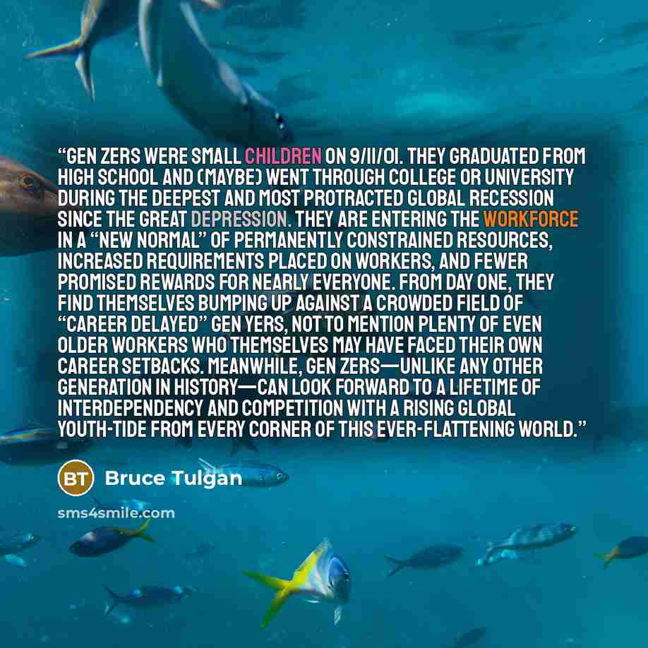 “Gen Zers were small children on 9/11/01. They graduated from high school and (maybe) went through college or university during the deepest and most protracted global recession since the Great Depression. They are entering the workforce in a “new normal” of permanently constrained resources…” quote by Bruce Tulgan