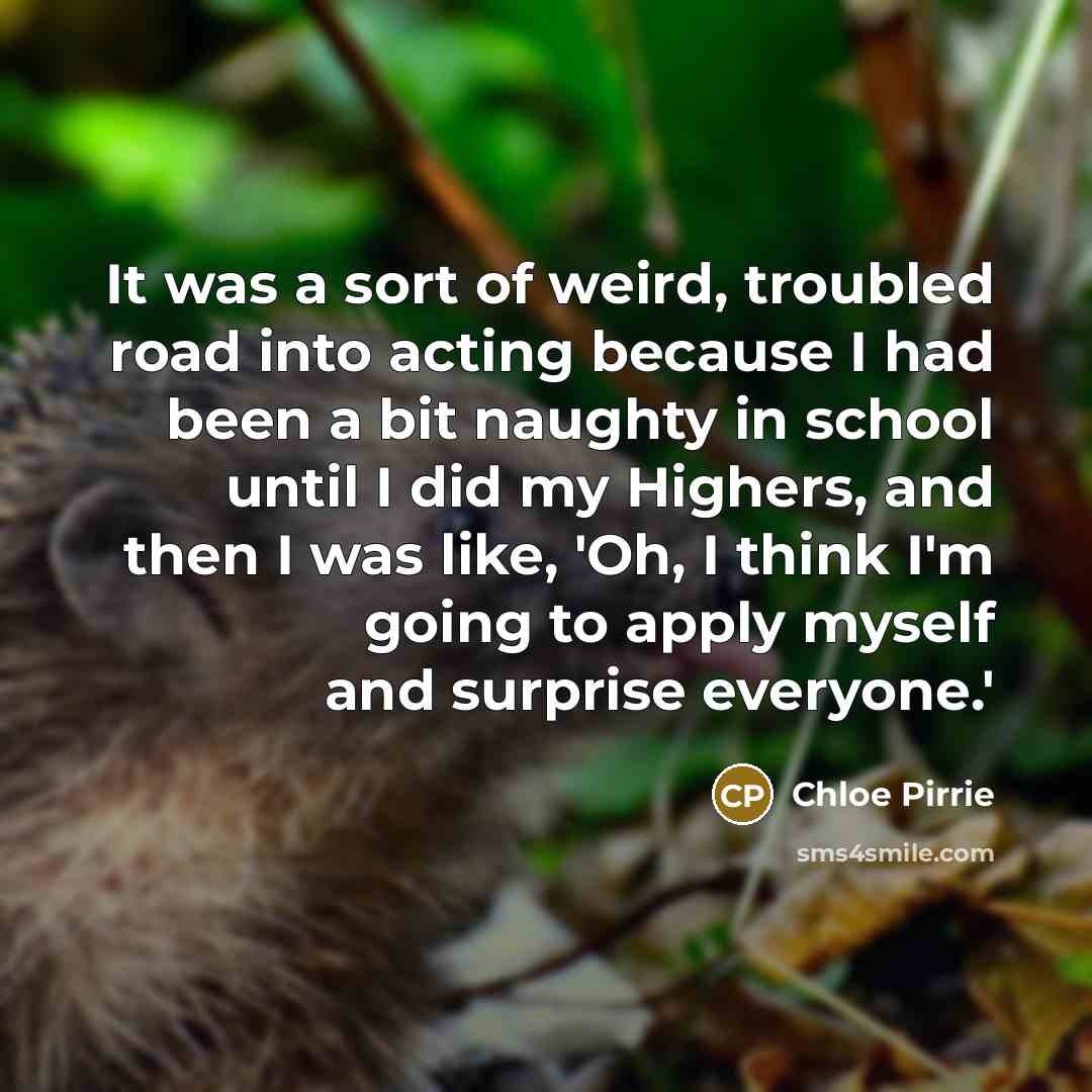 “It was a sort of weird, troubled road into acting because I had been a bit naughty in school until I did my Highers, and then I was like, 'Oh, I think I'm going to apply myself and surprise everyone.'” quote by Chloe Pirrie