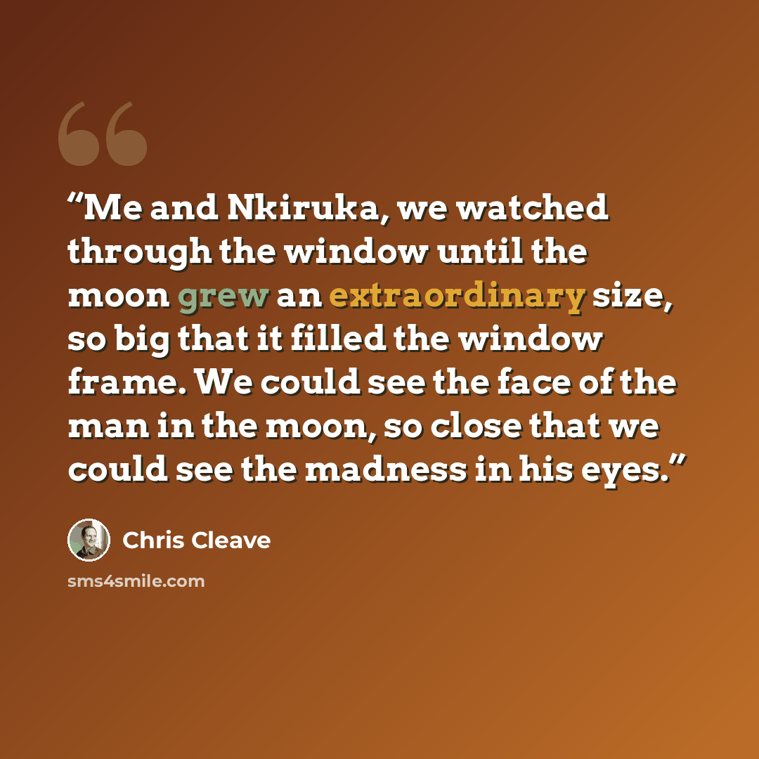 “Me and Nkiruka, we watched through the window until the moon grew an extraordinary size, so big that it filled the window frame. We could see the face of the man in the moon, so close that we could see the madness in his eyes.” quote by Chris Cleave