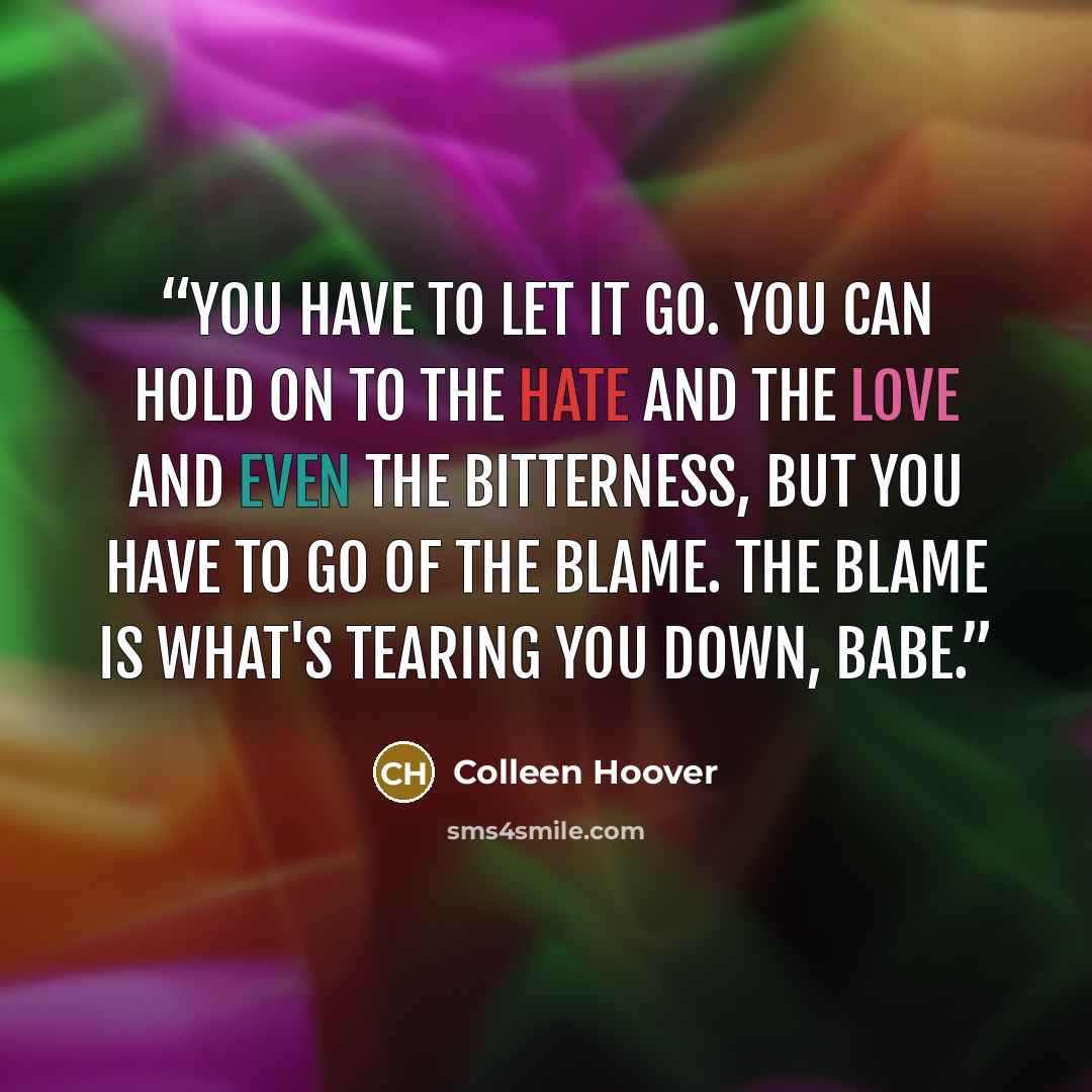 “You have to let it go. You can hold on to the hate and the love and even the bitterness, but you have to go of the blame. The blame is what's tearing you down, babe.” quote by Colleen Hoover