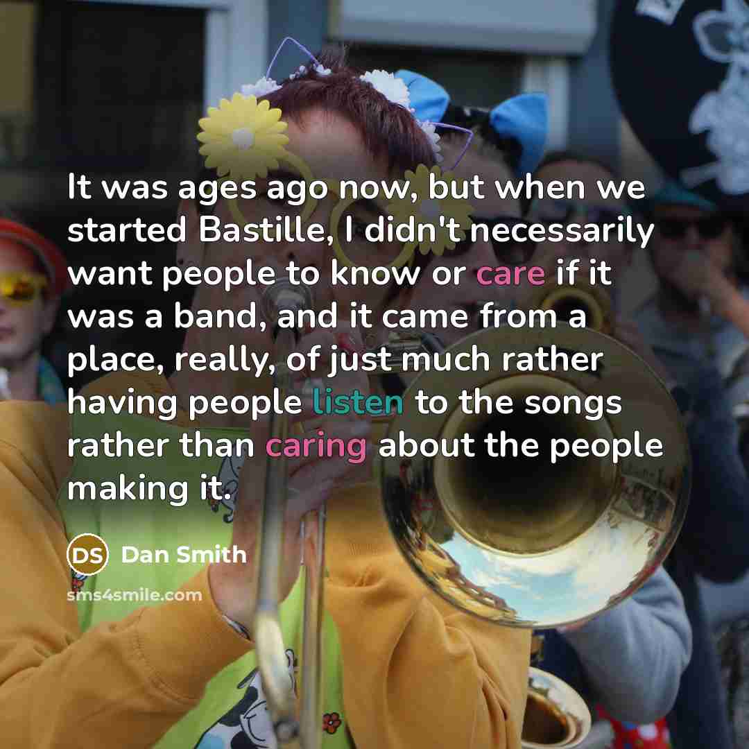 “It was ages ago now, but when we started Bastille, I didn't necessarily want people to know or care if it was a band, and it came from a place, really, of just much rather having people listen to the songs rather than caring about the people making it.” quote by Dan Smith