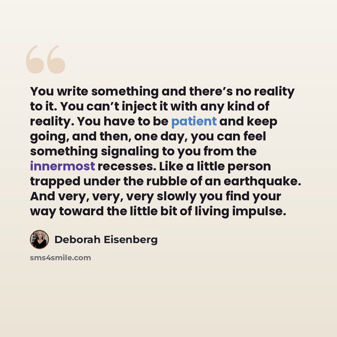 “You write something and there’s no reality to it. You can’t inject it with any kind of reality. You have to be patient and keep going, and then, one day, you can feel something signaling to you from the innermost recesses. Like a little person trapped under the rubble of an earthquake. And very…” quote by Deborah Eisenberg