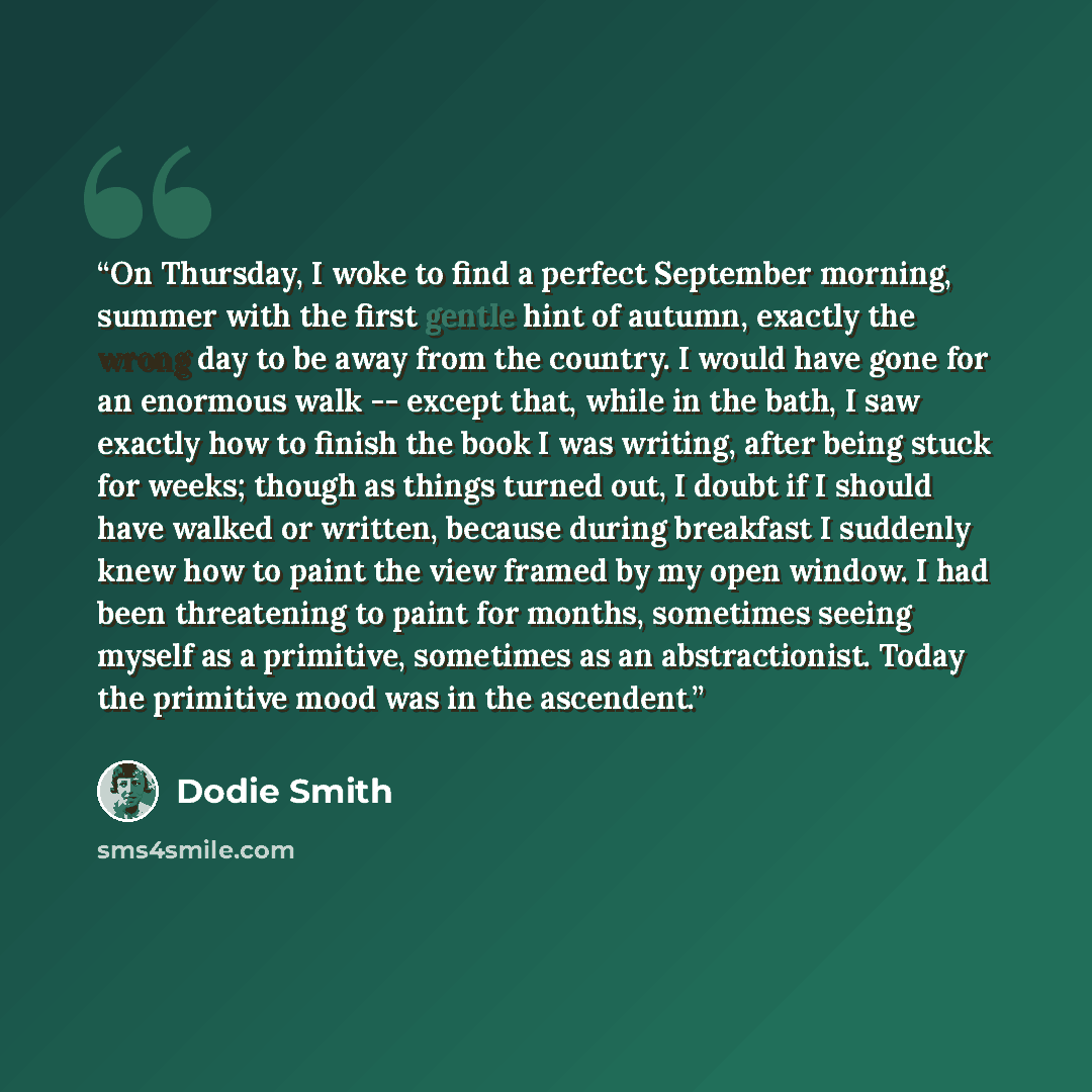 “On Thursday, I woke to find a perfect September morning, summer with the first gentle hint of autumn, exactly the wrong day to be away from the country. I would have gone for an enormous walk -- except that, while in the bath, I saw exactly how to finish the book I was writing, after being stuck…” quote by Dodie Smith