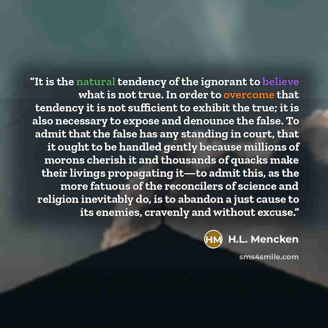 “It is the natural tendency of the ignorant to believe what is not true. In order to overcome that tendency it is not sufficient to exhibit the true; it is also necessary to expose and denounce the false. To admit that the false has any standing in court, that it ought to be handled gently because…” quote by H.L. Mencken