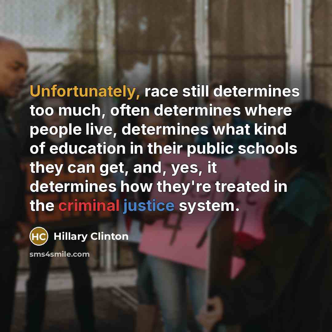 “Unfortunately, race still determines too much, often determines where people live, determines what kind of education in their public schools they can get, and, yes, it determines how they're treated in the criminal justice system.” quote by Hillary Clinton