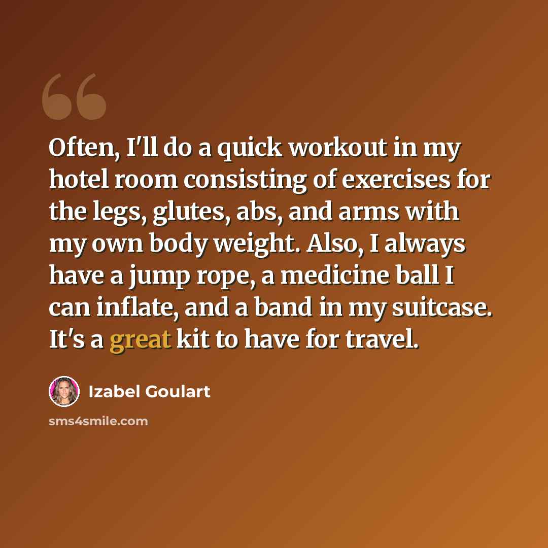 “Often, I'll do a quick workout in my hotel room consisting of exercises for the legs, glutes, abs, and arms with my own body weight. Also, I always have a jump rope, a medicine ball I can inflate, and a band in my suitcase. It's a great kit to have for travel.” quote by Izabel Goulart