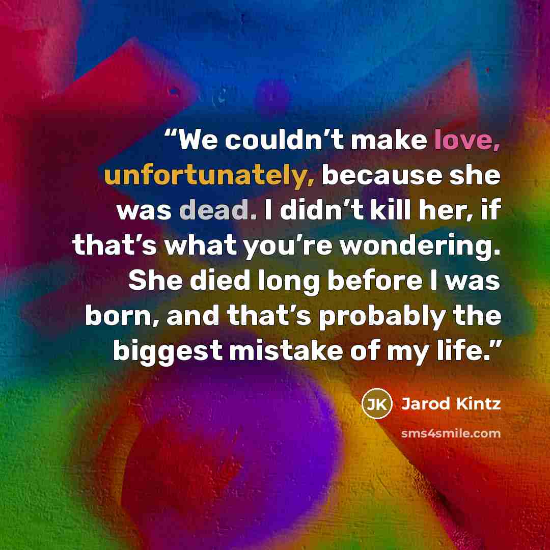 “We couldn’t make love, unfortunately, because she was dead. I didn’t kill her, if that’s what you’re wondering. She died long before I was born, and that’s probably the biggest mistake of my life.” quote by Jarod Kintz