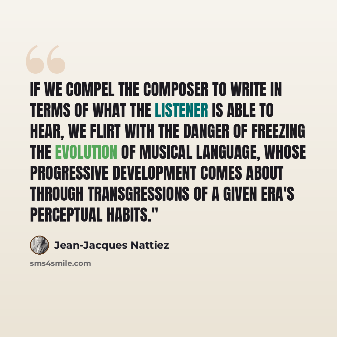 “If we compel the composer to write in terms of what the listener is able to hear, we flirt with the danger of freezing the evolution of musical language, whose progressive development comes about through transgressions of a given era's perceptual habits."” quote by Jean-Jacques Nattiez