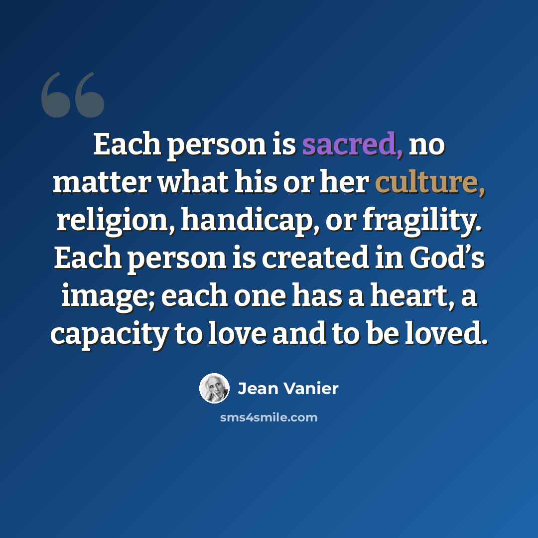 “Each person is sacred, no matter what his or her culture, religion, handicap, or fragility. Each person is created in God’s image; each one has a heart, a capacity to love and to be loved.” quote by Jean Vanier