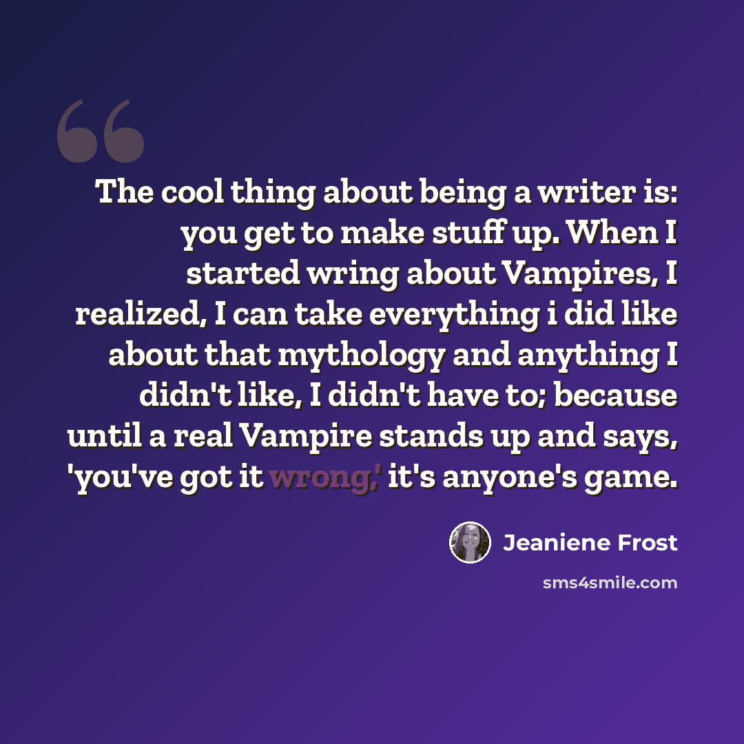 “The cool thing about being a writer is: you get to make stuff up. When I started wring about Vampires, I realized, I can take everything i did like about that mythology and anything I didn't like, I didn't have to; because until a real Vampire stands up and says, 'you've got it wrong,' it's…” quote by Jeaniene Frost