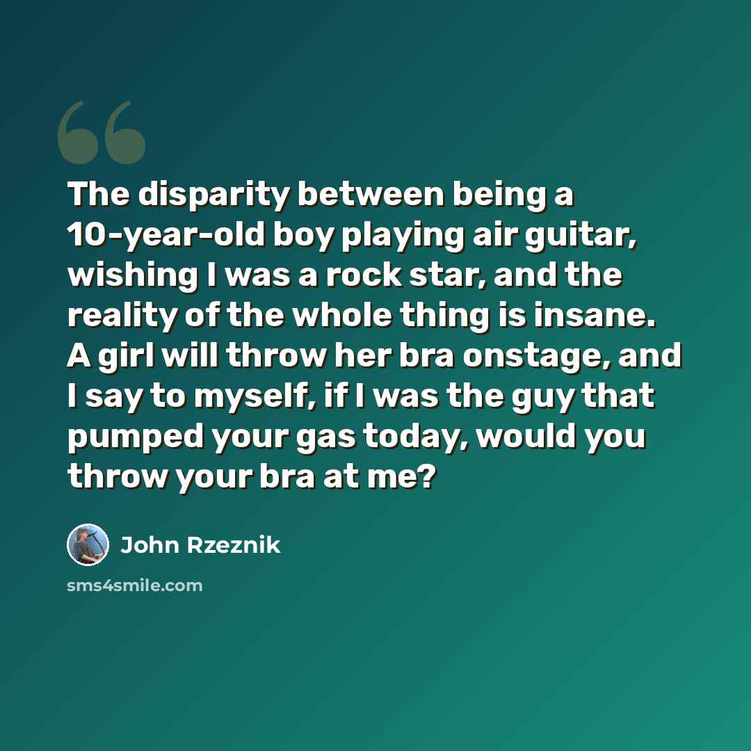 “The disparity between being a 10-year-old boy playing air guitar, wishing I was a rock star, and the reality of the whole thing is insane. A girl will throw her bra onstage, and I say to myself, if I was the guy that pumped your gas today, would you throw your bra at me?” quote by John Rzeznik