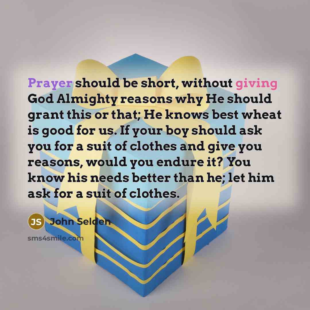 “Prayer should be short, without giving God Almighty reasons why He should grant this or that; He knows best wheat is good for us. If your boy should ask you for a suit of clothes and give you reasons, would you endure it? You know his needs better than he; let him ask for a suit of clothes.” quote by John Selden