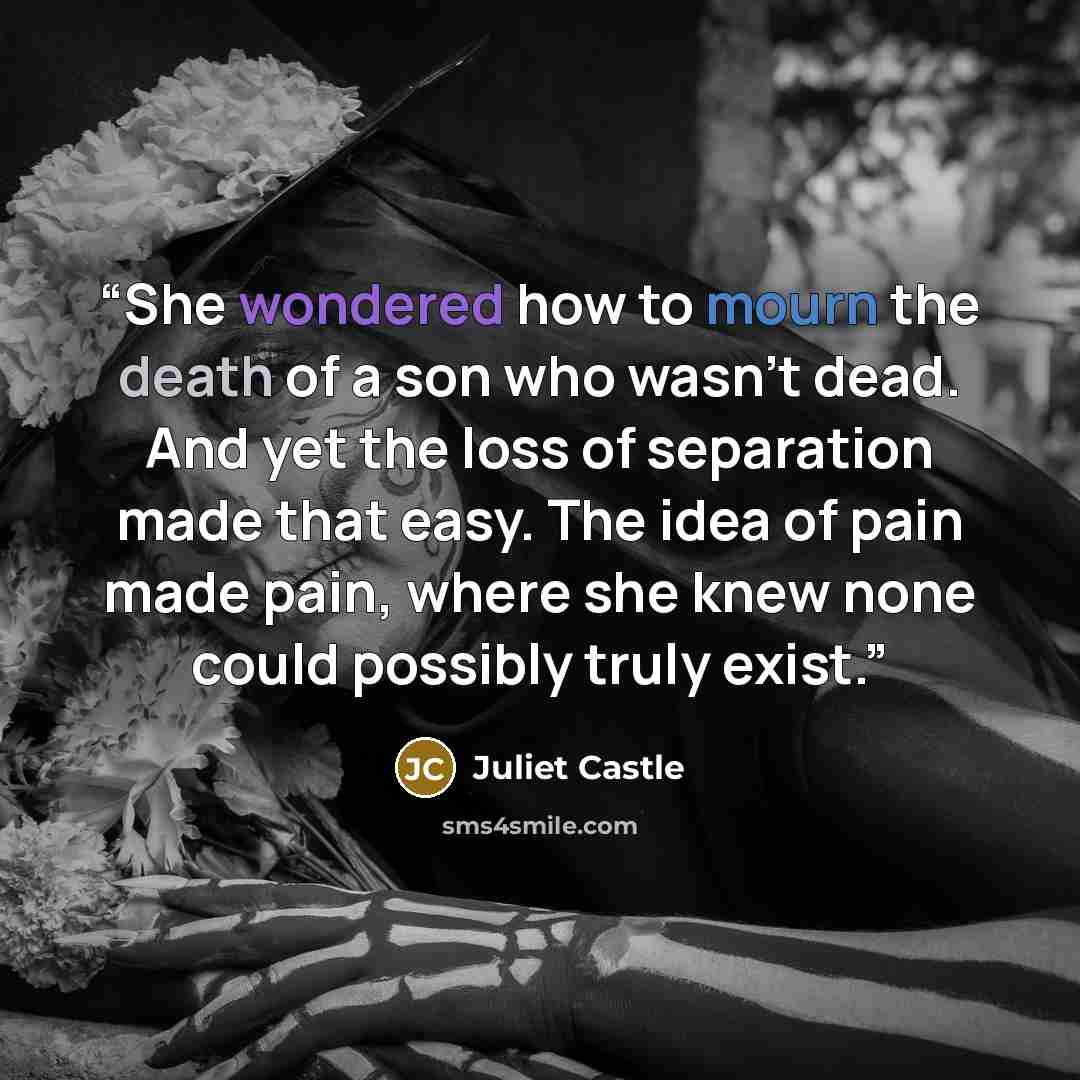 “She wondered how to mourn the death of a son who wasn't dead. And yet the loss of separation made that easy. The idea of pain made pain, where she knew none could possibly truly exist.” quote by Juliet Castle