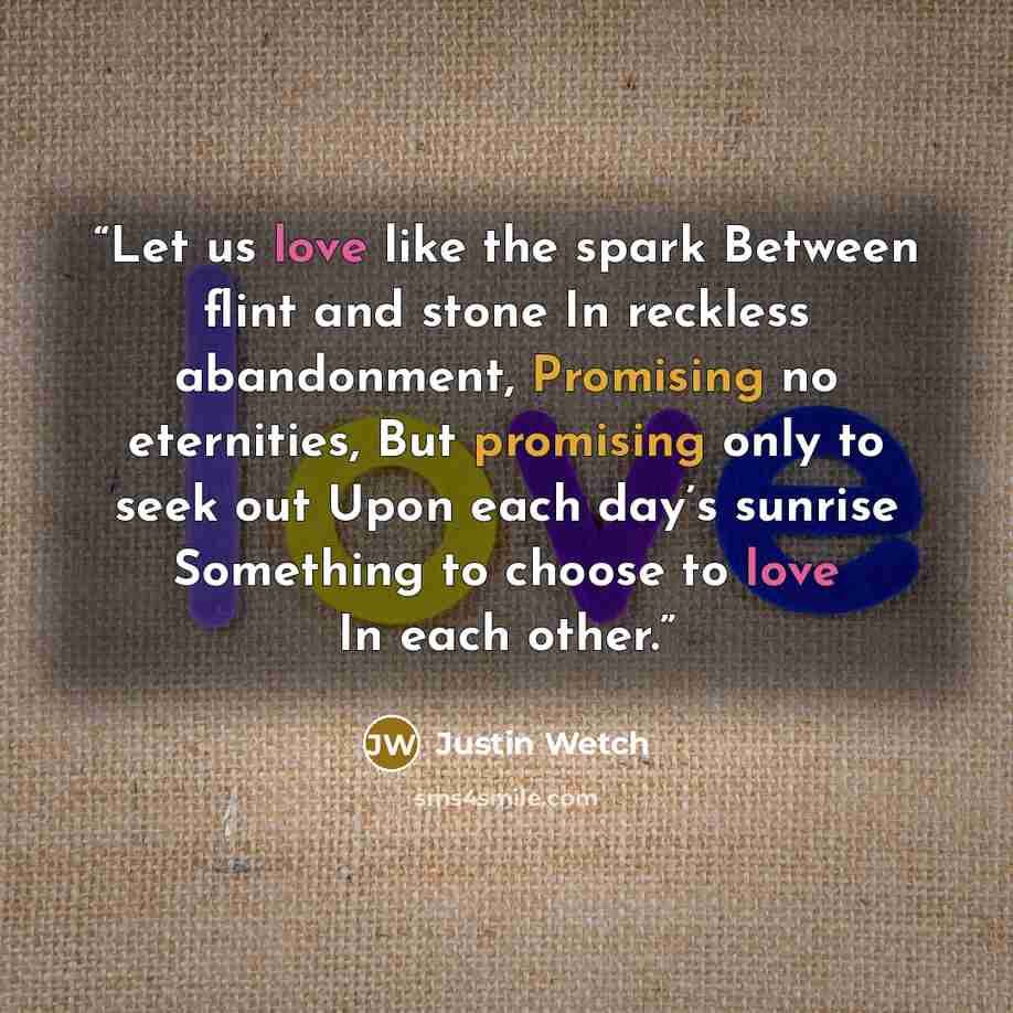 “Let us love like the spark Between flint and stone In reckless abandonment, Promising no eternities, But promising only to seek out Upon each day’s sunrise Something to choose to love In each other.” quote by Justin Wetch
