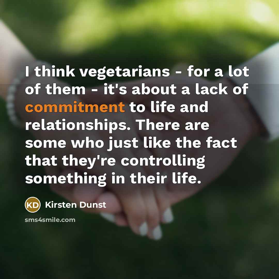 “I think vegetarians - for a lot of them - it's about a lack of commitment to life and relationships. There are some who just like the fact that they're controlling something in their life.” quote by Kirsten Dunst